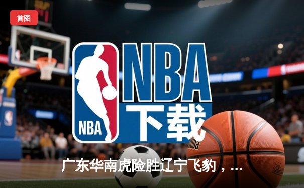 广东华南虎险胜辽宁飞豹，CBA总决赛上演惊心动魄加时大战
