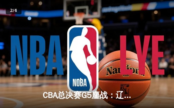 CBA总决赛G5鏖战：辽宁本钢加时险胜浙江广厦 赵继伟33+8+5率队夺赛点 - 2