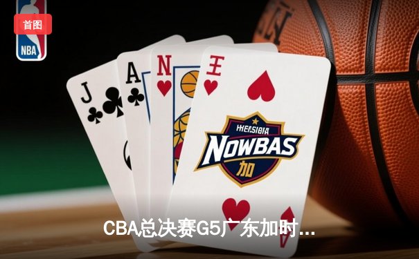 CBA总决赛G5广东加时险胜辽宁 赵睿33分关键三分定乾坤