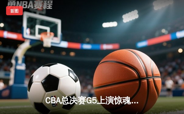CBA总决赛G5上演惊魂逆转，辽宁本钢加时险胜广东宏远夺赛点