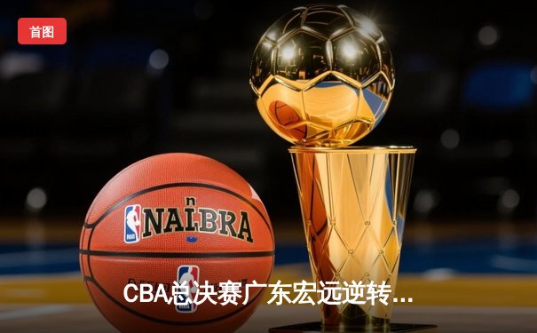 CBA总决赛广东宏远逆转辽宁本钢，胡明轩斩获FMVP