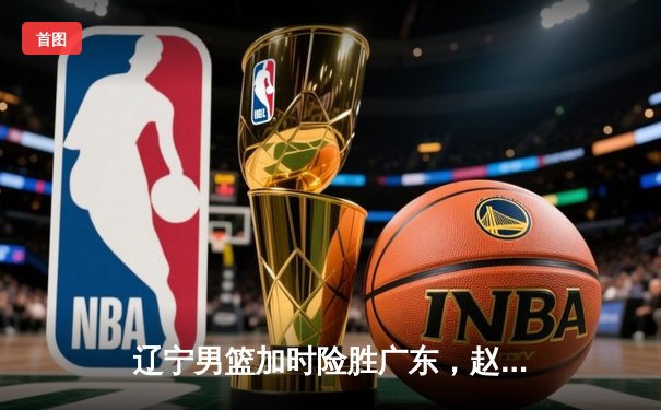 辽宁男篮加时险胜广东，赵继伟关键三分锁定总决赛胜局